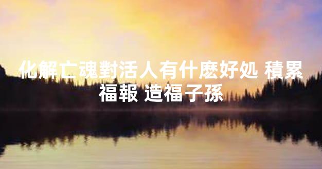 化解亡魂對活人有什麽好処 積累福報 造福子孫